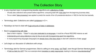 3 
The Collection Story 
● A very important topic in programming besides algorithms are collections of data. 
– Virtually data collections were present before algorithms: computing dealt with mass data from the beginning (business data). 
– The so called "data processing" was applied to predict the results of the US presidential elections in 1952 for the first time basically. 
● Terminology alert: Collections are called containers in C++. 
● Nowadays we have to deal with huge amounts of data in databases. 
● Back to programming with data: 
– Data is held in objects. - "Object" is not a term dedicated to oo-languages, it could be a Pascal RECORD instance as well. 
– Understanding and using collections is key for the art and craft of programming apart from algorithms. 
– In most programming languages (languages) we already have a first class citizen to deal with collections of data: arrays! 
● Let's begin our discussion of collections with arrays. 
● Terminology alert for German programmers: Stick to calling an array array, not "Feld", even though German literature does! 
– A Feld is a field of a UDT! This is an example where translation is really inappropriate, leading to ridiculous misunderstandings. 
 