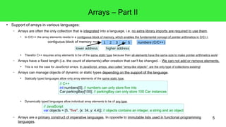 5 
● Support of arrays in various languages: 
Arrays – Part II 
– Arrays are often the only collection that is integrated into a language, i.e. no extra library imports are required to use them. 
● In C/C++ the array elements reside in a contiguous block of memory, which enables the fundamental concept of pointer arithmetics in C/C++ 
● Therefor C++ requires array elements to be of the same static type because then all elements have the same size to make pointer arithmetics work! 
– Arrays have a fixed length (i.e. the count of elements) after creation that can't be changed. - We can not add or remove elements. 
● This is not the case for JavaScript arrays. In JavaScript, arrays, also called "array-like objects", are the only type of collections existing! 
– Arrays can manage objects of dynamic or static types depending on the support of the language. 
● Statically typed languages allow only array elements of the same static type. 
● Dynamically typed languages allow individual array elements to be of any type. 
– Arrays are a primary construct of imperative languages. In opposite to immutable lists used in functional programming 
languages. 
1 2 3 4 5 
lower address 
numbers (C/C++) 
higher address 
contiguous block of memory 
// C++ 
int numbers[5]; // numbers can only store five ints 
Car parkingBay[100]; // parkingBay can only store 100 Car instances 
// JavaScript 
var objects = [5, "five", {x: 34, y: 4.4}]; // objects contains an integer, a string and an object 
 