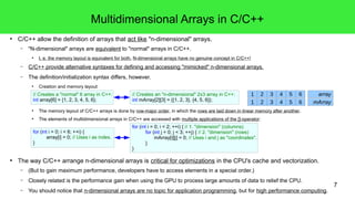 7 
Multidimensional Arrays in C/C++ 
● C/C++ allow the definition of arrays that act like "n-dimensional" arrays. 
– "N-dimensional" arrays are equivalent to "normal" arrays in C/C++. 
● I. e. the memory layout is equivalent for both. N-dimensional arrays have no genuine concept in C/C++! 
– C/C++ provide alternative syntaxes for defining and accessing "mimicked" n-dimensional arrays. 
– The definition/initialization syntax differs, however. 
● Creation and memory layout: 
// Creates an "n-dimensional" 2x3 array in C++: 
int mArray[2][3] = {{1, 2, 3}, {4, 5, 6}}; 
// Creates a "normal" 6 array in C++: 
int array[6] = {1, 2, 3, 4, 5, 6}; 
1 2 3 4 5 6 array 
1 2 3 4 5 6 mArray 
● The memory layout of C/C++ arrays is done by row-major order, in which the rows are laid down in linear memory after another. 
● The elements of multidimensional arrays in C/C++ are accessed with multiple applications of the []-operator: 
for (int i = 0; i < 2; ++i) { // 1. "dimension" (columns) 
for (int j = 0; j < 3; ++j) { // 2. "dimension" (rows) 
mArray[i][j] = 0; // Uses i and j as "coordinates". 
} 
} 
for (int i = 0; i < 6; ++i) { 
array[i] = 0; // Uses i as index. 
} 
● The way C/C++ arrange n-dimensional arrays is critical for optimizations in the CPU's cache and vectorization. 
– (But to gain maximum performance, developers have to access elements in a special order.) 
– Closely related is the performance gain when using the GPU to process large amounts of data to relief the CPU. 
– You should notice that n-dimensional arrays are no topic for application programming, but for high performance computing. 
 