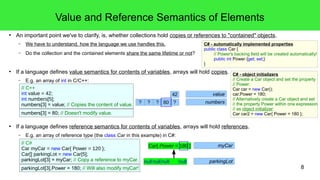 8 
Value and Reference Semantics of Elements 
● An important point we've to clarify, is, whether collections hold copies or references to "contained" objects. 
– We have to understand, how the language we use handles this. 
– Do the collection and the contained elements share the same lifetime or not? 
● If a language defines value semantics for contents of variables, arrays will hold copies. 
// C++ 
int value = 42; 
42 value 
int numbers[5]; 
numbers[3] = value; // Copies the content of value. ? ? ? 80 
42 ? numbers 
CCaarr{{ PPoowweerr == 112800 }} 
– E.g. an array of int in C/C++: 
numbers[3] = 80; // Doesn't modify value. 
● If a language defines reference semantics for contents of variables, arrays will hold references. 
– E.g. an array of reference type (the class Car in this example) in C#: 
C# - automatically implemented properties 
public class Car { 
// Power's backing field will be created automatically! 
public int Power {get; set;} 
} 
// C# 
Car myCar = new Car{ Power = 120 }; 
Car[] parkingLot = new Car[5]; 
parkingLot[3] = myCar; // Copy a reference to myCar. 
parkingLot[3].Power = 180; // Will also modify myCar! 
myCar 
null null null null parkingLot 
C# - object initializers 
// Create a Car object and set the property 
// Power: 
Car car = new Car(); 
car.Power = 180; 
// Alternatively create a Car object and set 
// the property Power within one expression 
// as object initializer: 
Car car2 = new Car{ Power = 180 }; 
 
