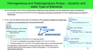 9 
Homogeneous and Heterogeneous Arrays – dynamic and 
static Type of Elements 
● Some languages allow holding references to objects as array elements, we can exploit this "layer of indirection". 
– E.g. we can create arrays with elements whose static type is the type of a base type and whose dynamic type is any object of 
derived type. 
● In C++ we can add this extra layer of indirection with pointers to objects of a base type. 
– It allows to use the elements of an array polymorphically: 
// C++11: 
Car car; 
Bike bike; 
Vehicle* parkingLot[] = {&car, &bike}; 
for(Vehicle* vehicle : parkingLot) { 
vehicle->Drive(); 
(Bike) 
● The array parkingLot holds elements of the static type Vehicle*. 
(Car) 
parkingLot (Vehicle*[2]) 
● The pointers can point/indirect to any subtype of Vehicle (in this case Car and Bike). 
● Through the pointers held in parkingLot, the overridden method Drive() can be called dynamically. 
– The application of polymorphism in arrays (and also other collections) is a very 
important feature that is also present in other oo-languages. => It is the basis for 
object-based collections. 
}/ 
/ > zooming off... 
// > woosh... 
// C++: 
class Vehicle { 
public: 
virtual void Drive() const = 0; 
}; 
// C++: 
class Car : public Vehicle { 
public: 
void Drive() const { 
std::cout<<"zooming off..."<<std::endl; 
} 
}; 
// C++: 
class Bike : public Vehicle { 
public: 
void Drive() const { 
std::cout<<"woosh..."<<std::endl; 
} 
[0] [1] }; 
 