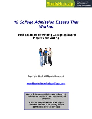 12 College Admission Essays That
Worked
Real Examples of Winning College Essays to
Inspire Your Writing
Copyright 2008. All Rights Reserved.
www.How-to-Write-College-Essay.com
Notice: This document is for personal use only,
and may not be sold or used for commercial
purposes.
It may be freely distributed in its original
unaltered form and in its entirety for non-
commercial personal purposes.
 