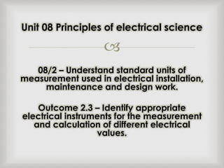 
08/2 – Understand standard units of
measurement used in electrical installation,
maintenance and design work.
Outcome 2.3 – Identify appropriate
electrical instruments for the measurement
and calculation of different electrical
values.
Unit 08 Principles of electrical science
 