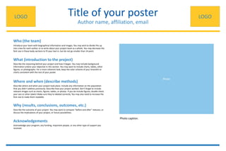 Title of your poster
Author name, affiliation, email
Who (the team)
Where and when (describe methods)
What (introduction to the project)
Why (results, conclusions, outcomes, etc.)
Acknowledgements
Introduce your team with biographical information and images. You may wish to divide this up
into a box for each author, or to write about your project team as a whole. You may decrease the
font size in these body sections to fit your text in, but do not go smaller than 24 point.
Describe the reasoning behind your project and how it began. You may include background
information and/or your objective in this section. You may want to include charts, tables, other
figures, or photographs. For a more coherent look, keep the color scheme of your SmartArt or
charts consistent with the rest of your poster.
Describe where and when your project took place. Include any information on the population
that you didn’t address previously. Describe how your project worked. Don’t forget to include
relevant images such as charts, figures, tables, or photos. If you do include figures, double check
your axis or other labels! Make sure they’re labeled correctly. You may also need to increase the
font size to make them readable.
Photo
Acknowledge your program, any funding, important people, or any other type of support you
received.
Describe the outcome of your project. You may want to compare “before and after” statuses, or
discuss the implications of your project, or future possibilities.
LOGO LOGO
Photo caption.
 