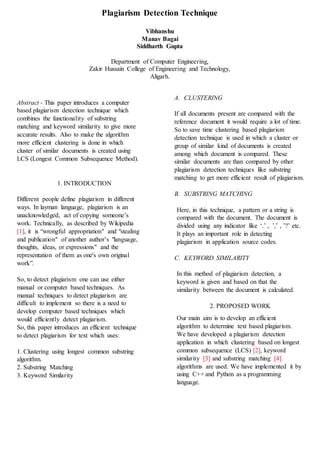 Abstract - This paper introduces a computer
based plagiarism detection technique which
combines the functionality of substring
matching and keyword similarity to give more
accurate results. Also to make the algorithm
more efficient clustering is done in which
cluster of similar documents is created using
LCS (Longest Common Subsequence Method).
1. INTRODUCTION
Different people define plagiarism in different
ways. In layman language, plagiarism is an
unacknowledged, act of copying someone’s
work. Technically, as described by Wikipedia
[1], it is “wrongful appropriation" and "stealing
and publication" of another author’s "language,
thoughts, ideas, or expressions" and the
representation of them as one's own original
work”.
So, to detect plagiarism one can use either
manual or computer based techniques. As
manual techniques to detect plagiarism are
difficult to implement so there is a need to
develop computer based techniques which
would efficiently detect plagiarism.
So, this paper introduces an efficient technique
to detect plagiarism for text which uses:
1. Clustering using longest common substring
algorithm.
2. Substring Matching
3. Keyword Similarity
A. CLUSTERING
If all documents present are compared with the
reference document it would require a lot of time.
So to save time clustering based plagiarism
detection technique is used in which a cluster or
group of similar kind of documents is created
among which document is compared. These
similar documents are than compared by other
plagiarism detection techniques like substring
matching to get more efficient result of plagiarism.
B. SUBSTRING MATCHING
Here, in this technique, a pattern or a string is
compared with the document. The document is
divided using any indicator like ‘.’ , ’,’ , ’?’ etc.
It plays an important role in detecting
plagiarism in application source codes.
C. KEYWORD SIMILARITY
In this method of plagiarism detection, a
keyword is given and based on that the
similarity between the document is calculated.
2. PROPOSED WORK
Our main aim is to develop an efficient
algorithm to determine text based plagiarism.
We have developed a plagiarism detection
application in which clustering based on longest
common subsequence (LCS) [2], keyword
similarity [3] and substring matching [4]
algorithms are used. We have implemented it by
using C++ and Python as a programming
language.
Plagiarism Detection Technique
Vibhanshu
Manav Bagai
Siddharth Gupta
Department of Computer Engineering,
Zakir Hussain College of Engineering and Technology,
Aligarh.
 