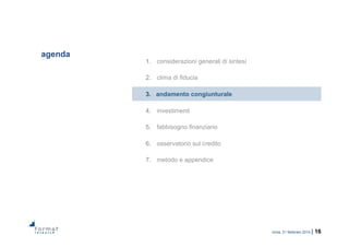 roma, 21 febbraio 2014 | 16
agenda
1.  considerazioni generali di sintesi
2.  clima di fiducia
3.  andamento congiunturale
4.  investimenti
5.  fabbisogno finanziario
6.  osservatorio sul credito
7.  metodo e appendice
 