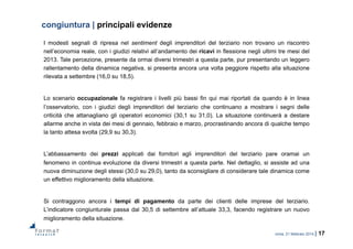 roma, 21 febbraio 2014 | 17
congiuntura | principali evidenze
I modesti segnali di ripresa nel sentiment degli imprenditori del terziario non trovano un riscontro
nell’economia reale, con i giudizi relativi all’andamento dei ricavi in flessione negli ultimi tre mesi del
2013. Tale percezione, presente da ormai diversi trimestri a questa parte, pur presentando un leggero
rallentamento della dinamica negativa, si presenta ancora una volta peggiore rispetto alla situazione
rilevata a settembre (16,0 su 18,5).
Lo scenario occupazionale fa registrare i livelli più bassi fin qui mai riportati da quando è in linea
l’osservatorio, con i giudizi degli imprenditori del terziario che continuano a mostrare i segni delle
criticità che attanagliano gli operatori economici (30,1 su 31,0). La situazione continuerà a destare
allarme anche in vista dei mesi di gennaio, febbraio e marzo, procrastinando ancora di qualche tempo
la tanto attesa svolta (29,9 su 30,3).
L’abbassamento dei prezzi applicati dai fornitori agli imprenditori del terziario pare oramai un
fenomeno in continua evoluzione da diversi trimestri a questa parte. Nel dettaglio, si assiste ad una
nuova diminuzione degli stessi (30,0 su 29,0), tanto da sconsigliare di considerare tale dinamica come
un effettivo miglioramento della situazione.
Si contraggono ancora i tempi di pagamento da parte dei clienti delle imprese del terziario.
L’indicatore congiunturale passa dal 30,5 di settembre all’attuale 33,3, facendo registrare un nuovo
miglioramento della situazione.
 