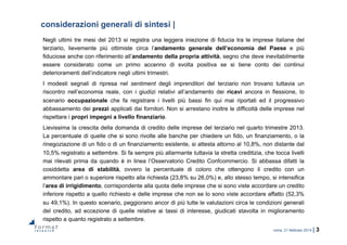 roma, 21 febbraio 2014 | 3
considerazioni generali di sintesi |
Negli ultimi tre mesi del 2013 si registra una leggera iniezione di fiducia tra le imprese italiane del
terziario, lievemente più ottimiste circa l’andamento generale dell’economia del Paese e più
fiduciose anche con riferimento all’andamento della propria attività, segno che deve inevitabilmente
essere considerato come un primo accenno di svolta positiva se si tiene conto dei continui
deterioramenti dell’indicatore negli ultimi trimestri.
I modesti segnali di ripresa nel sentiment degli imprenditori del terziario non trovano tuttavia un
riscontro nell’economia reale, con i giudizi relativi all’andamento dei ricavi ancora in flessione, lo
scenario occupazionale che fa registrare i livelli più bassi fin qui mai riportati ed il progressivo
abbassamento dei prezzi applicati dai fornitori. Non si arrestano inoltre le difficoltà delle imprese nel
rispettare i propri impegni a livello finanziario.
Lievissima la crescita della domanda di credito delle imprese del terziario nel quarto trimestre 2013.
La percentuale di quelle che si sono rivolte alle banche per chiedere un fido, un finanziamento, o la
rinegoziazione di un fido o di un finanziamento esistente, si attesta attorno al 10,8%, non distante dal
10,5% registrato a settembre. Si fa sempre più allarmante tuttavia la stretta creditizia, che tocca livelli
mai rilevati prima da quando è in linea l’Osservatorio Credito Confcommercio. Si abbassa difatti la
cosiddetta area di stabilità, ovvero la percentuale di coloro che ottengono il credito con un
ammontare pari o superiore rispetto alla richiesta (23,8% su 26,0%) e, allo stesso tempo, si intensifica
l’area di irrigidimento, corrispondente alla quota delle imprese che si sono viste accordare un credito
inferiore rispetto a quello richiesto e delle imprese che non se lo sono viste accordare affatto (52,3%
su 49,1%). In questo scenario, peggiorano ancor di più tutte le valutazioni circa le condizioni generali
del credito, ad eccezione di quelle relative ai tassi di interesse, giudicati stavolta in miglioramento
rispetto a quanto registrato a settembre.
 