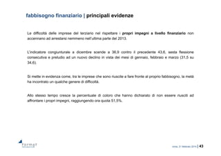 roma, 21 febbraio 2014 | 43
fabbisogno finanziario | principali evidenze
Le difficoltà delle imprese del terziario nel rispettare i propri impegni a livello finanziario non
accennano ad arrestarsi nemmeno nell’ultima parte del 2013.
L’indicatore congiunturale a dicembre scende a 36,9 contro il precedente 43,6, sesta flessione
consecutiva e preludio ad un nuovo declino in vista dei mesi di gennaio, febbraio e marzo (31,5 su
34,6).
Si mette in evidenza come, tra le imprese che sono riuscite a fare fronte al proprio fabbisogno, la metà
ha incontrato un qualche genere di difficoltà.
Allo stesso tempo cresce la percentuale di coloro che hanno dichiarato di non essere riusciti ad
affrontare i propri impegni, raggiungendo ora quota 51,5%.
 