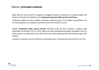 roma, 21 febbraio 2014 | 5
fiducia | principali evidenze
Negli ultimi tre mesi del 2013 si registra una leggera iniezione di fiducia tra le imprese italiane del
terziario, lievemente più ottimiste circa l’andamento generale dell’economia del Paese.
L’indicatore relativo ai mesi di ottobre, novembre e dicembre sale a 17,0 rispetto al precedente 14,4
con la prospettiva di una ulteriore crescita nel breve termine (28,5 su 24,0).
Stabile l’andamento della propria attività nell’ultima parte del 2013 secondo il giudizio degli
imprenditori del terziario (18,7 su 18,6), segno che deve inevitabilmente essere considerato come un
primo accenno di svolta positiva se si tiene conto dei continui deterioramenti dell’indicatore negli ultimi
trimestri.
L’accenno di ripresa in termini di fiducia è confermato anche in vista del breve termine (32,3 su 31,8).
 