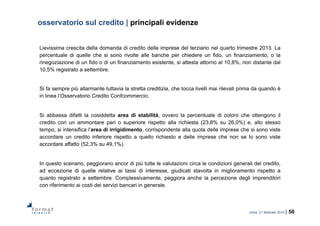roma, 21 febbraio 2014 | 50
osservatorio sul credito | principali evidenze
Lievissima crescita della domanda di credito delle imprese del terziario nel quarto trimestre 2013. La
percentuale di quelle che si sono rivolte alle banche per chiedere un fido, un finanziamento, o la
rinegoziazione di un fido o di un finanziamento esistente, si attesta attorno al 10,8%, non distante dal
10,5% registrato a settembre.
Si fa sempre più allarmante tuttavia la stretta creditizia, che tocca livelli mai rilevati prima da quando è
in linea l’Osservatorio Credito Confcommercio.
Si abbassa difatti la cosiddetta area di stabilità, ovvero la percentuale di coloro che ottengono il
credito con un ammontare pari o superiore rispetto alla richiesta (23,8% su 26,0%) e, allo stesso
tempo, si intensifica l’area di irrigidimento, corrispondente alla quota delle imprese che si sono viste
accordare un credito inferiore rispetto a quello richiesto e delle imprese che non se lo sono viste
accordare affatto (52,3% su 49,1%).
In questo scenario, peggiorano ancor di più tutte le valutazioni circa le condizioni generali del credito,
ad eccezione di quelle relative ai tassi di interesse, giudicati stavolta in miglioramento rispetto a
quanto registrato a settembre. Complessivamente, peggiora anche la percezione degli imprenditori
con riferimento ai costi dei servizi bancari in generale.
 