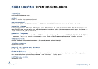 roma, 21 febbraio 2014 | 72
metodo e appendice | scheda tecnica della ricerca
COMMITTENTE
Confcommercio Imprese per l’Italia.
AUTORE
Format Srl – ricerche (www.formatresearch.com)
OBIETTIVI DEL LAVORO
Indagine congiunturale sull’andamento economico e sul fabbisogno del credito delle imprese del commercio, del turismo e dei servizi.
DISEGNO DEL CAMPIONE
Campione rappresentativo dell’universo delle imprese italiane del commercio, del turismo e dei servizi. Domini di studio del campione: area
geografica (nord ovest, nord est, centro, Sud / Isole), settore di attività (commercio, turismo [riaggregazione settori Ateco], servizi), dimensione (1-9
addetti, 10-49 addetti, 50-249, oltre 249 addetti).
NUMEROSITA’ CAMPIONARIA
Numerosità campionaria complessiva: 1.503 casi (1.503 interviste a buon fine). Anagrafiche “non reperibili”: 905 (27,5%); “Rifiuti”: 887 (26,9%);
“Sostituzioni”: 1.792 (54,4%). Intervallo di confidenza 95% (Errore +2,6%). Fonte delle anagrafiche delle imprese: Camere di commercio.
METODO DI CONTATTO
Interviste telefoniche somministrate con il Sistema Cati (Computer assisted telephone interview).
TECNICA DI RILEVAZIONE
Questionario strutturato.
PERIODO DI EFFETTUAZIONE DELLE INTERVISTE
Dal 13 al 27 gennaio 2014.
CODICE DEONTOLOGICO
La rilevazione è stata realizzata nel rispetto del Codice deontologico dei ricercatori europei Esomar, del Codice deontologico Assirm (Associazione
istituti di ricerca e sondaggi di opinione italiani), e della “Legge sulla Privacy” (D.lgs n. 196/03).
DIRETTORE DELLA RICERCA
Dott. Pierluigi Ascani.
 