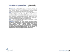 roma, 21 febbraio 2014 | 88
metodo e appendice | glossario
Order to cash: Le attività di Order to Cash generalmente si riferiscono alle
attività di pianificazione delle risorse dell’impresa, tra le quali prendere gli
ordini dei clienti attraverso i canali di vendita (email, internet, venditori),
compiere la transazione, inviare la fattura e ricevere il pagamento.
KPI: Un indicatore chiave di prestazione (in inglese Key Performance
Indicators o KPI) è un indice che monitora l'andamento di un processo
aziendale. I Key Performance Indicators (KPI) aiutano a definire e misurare i
progressi compiuti per raggiungere gli obiettivi della propria organizzazione.
Dopo che l'azienda ha analizzato la sua missione, identificato tutti i suoi
concorrenti e definito gli obiettivi, essa necessita di un modo per misurare il
raggiungimento di tali obiettivi. I KPI sono proprio tali misure.
DSO: Il Days sales outstanding (Dso) indica il numero medio di giorni
necessario per ricevere un pagamento.
Deflazione: Diminuzione del livello generale dei prezzi (l’inverso
dell’inflazione). La deflazione può essere buona, quando la diminuzione dei
prezzi è dovuta ad abbondanza di offerta (es. generoso raccolto agricolo,
progresso tecnologico o salto di qualità nella concorrenza). La deflazione
può essere cattiva, quando è dovuta a bassa domanda (es. come accadde
in Giappone con la stagnazione dell’economia negli anni Novanta). La
deflazione cattiva segnala una specie di anoressia dell’economia.
 