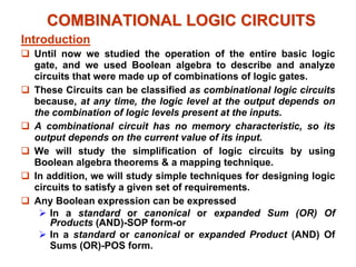 COMBINATIONAL LOGIC CIRCUITS
COMBINATIONAL LOGIC CIRCUITS
Introduction
‰ Until now we studied the operation of the entire basic logic
gate, and we used Boolean algebra to describe and analyze
circuits that were made up of combinations of logic gates.
‰ These Circuits can be classified as combinational logic circuits
because, at any time, the logic level at the output depends on
the combination of logic levels present at the inputs.
‰ A combinational circuit has no memory characteristic, so its
output depends on the current value of its input.
‰ We will study the simplification of logic circuits by using
Boolean algebra theorems & a mapping technique.
‰ In addition, we will study simple techniques for designing logic
circuits to satisfy a given set of requirements.
‰ Any Boolean expression can be expressed
¾ In a standard or canonical or expanded Sum (OR) Of
Products (AND)-SOP form-or
¾ In a standard or canonical or expanded Product (AND) Of
Sums (OR)-POS form.
 