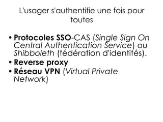 L'usager s'authentifie une fois pour
toutes
•Protocoles SSO-CAS (Single Sign On
Central Authentication Service) ou
Shibboleth (fédération d'identités).
•Reverse proxy
•Réseau VPN (Virtual Private
Network)
 