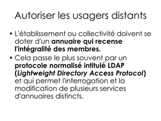 Autoriser les usagers distants
• L'établissement ou collectivité doivent se
doter d'un annuaire qui recense
l'intégralité des membres.
• Cela passe le plus souvent par un
protocole normalisé intitulé LDAP
(Lightweight Directory Access Protocol)
et qui permet l'interrogation et la
modification de plusieurs services
d'annuaires distincts.
 