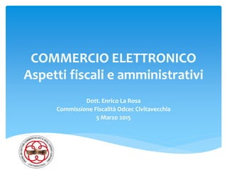 COMMERCIO ELETTRONICO
Aspetti fiscali e amministrativi
Dott. Enrico La Rosa
Commissione Fiscalità Odcec Civitavecchia
5 Marzo 2015
 