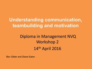 Understanding communication,
teambuilding and motivation
Diploma in Management NVQ
Workshop 2
14th April 2016
Bev Gilder and Diane Eaton
 