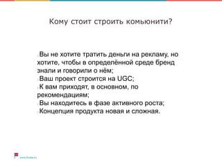 Кому стоит строить комьюнити?
Вы не хотите тратить деньги на рекламу, но
хотите, чтобы в определённой среде бренд
знали и говорили о нём;
Ваш проект строится на UGC;
К вам приходят, в основном, по
рекомендациям;
Вы находитесь в фазе активного роста;
Концепция продукта новая и сложная.
 