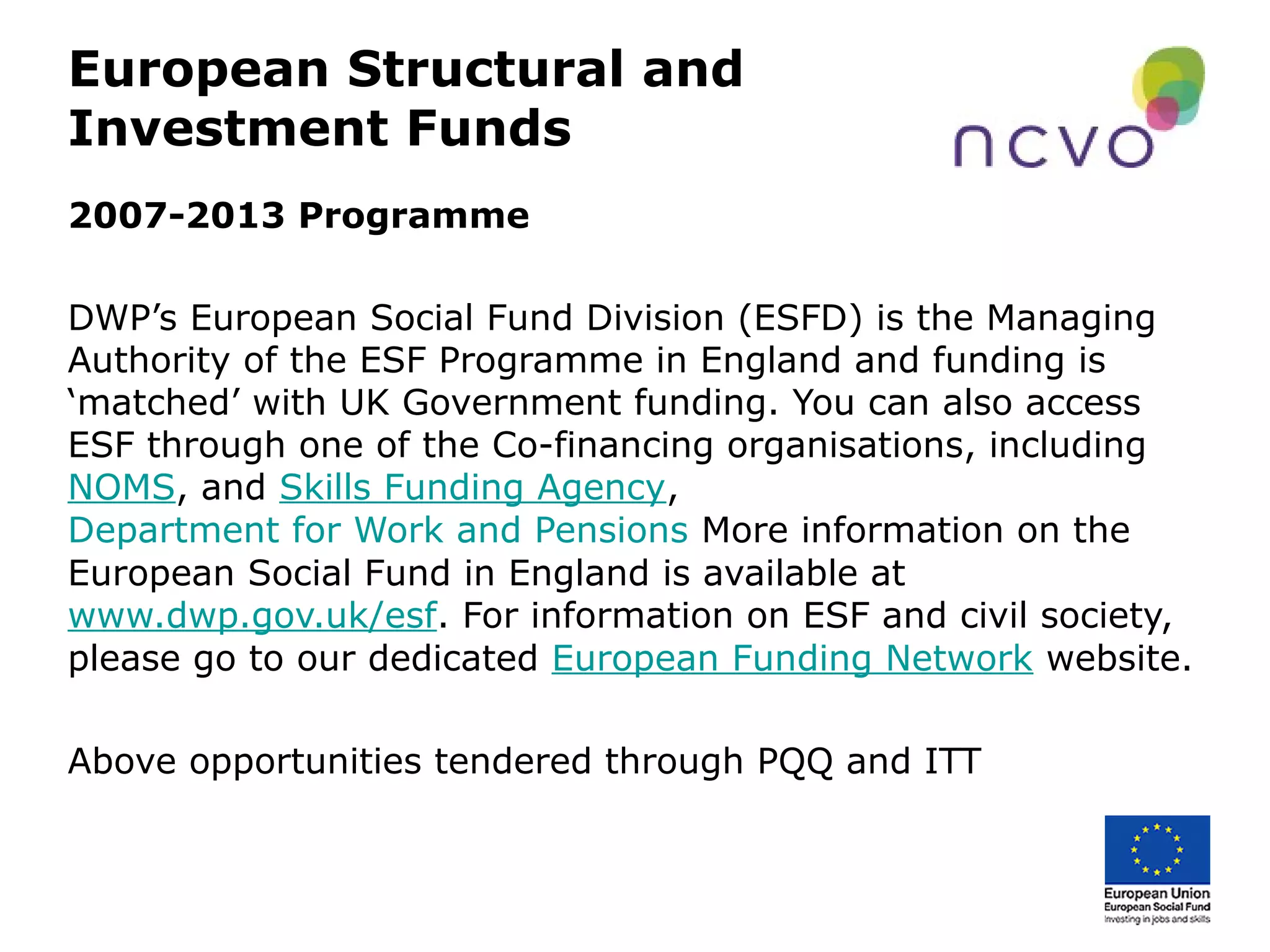European Structural and
Investment Funds
2007-2013 Programme
DWP’s European Social Fund Division (ESFD) is the Managing
Authority of the ESF Programme in England and funding is
‘matched’ with UK Government funding. You can also access
ESF through one of the Co-financing organisations, including
NOMS, and Skills Funding Agency,
Department for Work and Pensions More information on the
European Social Fund in England is available at
www.dwp.gov.uk/esf. For information on ESF and civil society,
please go to our dedicated European Funding Network website.
Above opportunities tendered through PQQ and ITT
 