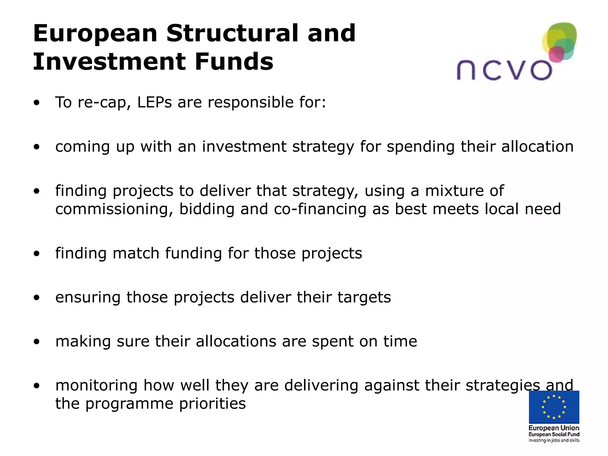 European Structural and
Investment Funds
• To re-cap, LEPs are responsible for:
• coming up with an investment strategy for spending their allocation
• finding projects to deliver that strategy, using a mixture of
commissioning, bidding and co-financing as best meets local need
• finding match funding for those projects
• ensuring those projects deliver their targets
• making sure their allocations are spent on time
• monitoring how well they are delivering against their strategies and
the programme priorities
 