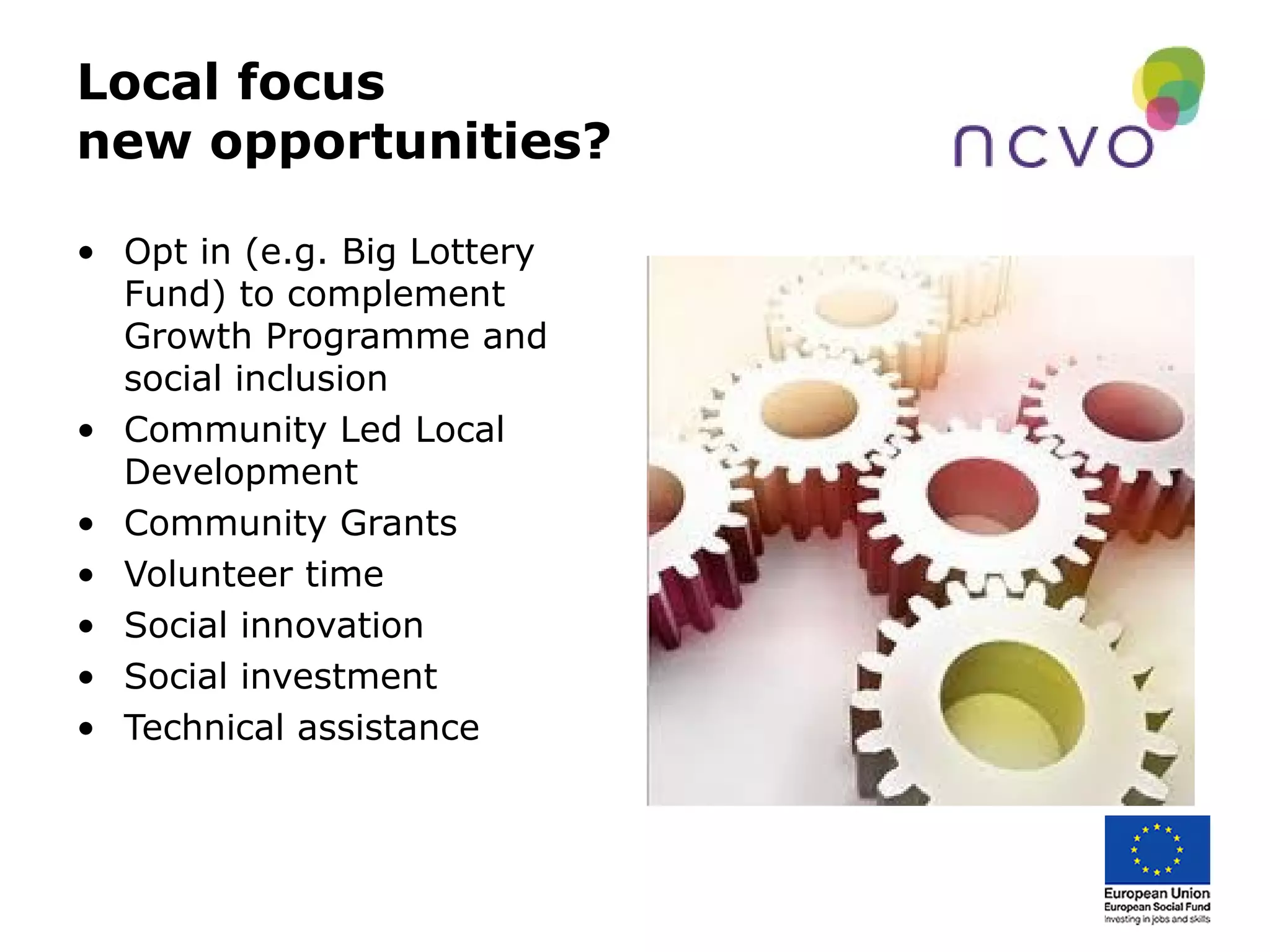 Local focus
new opportunities?
• Opt in (e.g. Big Lottery
Fund) to complement
Growth Programme and
social inclusion
• Community Led Local
Development
• Community Grants
• Volunteer time
• Social innovation
• Social investment
• Technical assistance
 