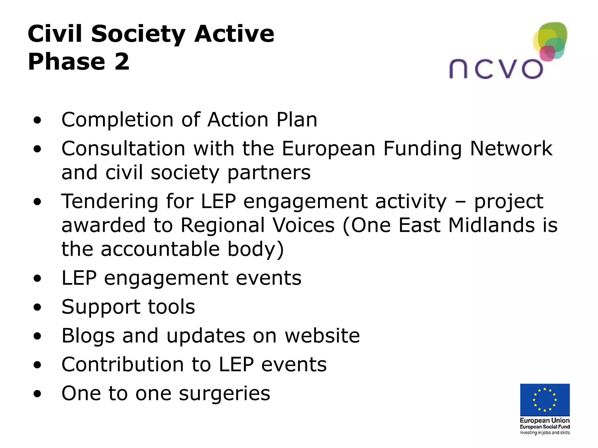 Civil Society Active
Phase 2
• Completion of Action Plan
• Consultation with the European Funding Network
and civil society partners
• Tendering for LEP engagement activity – project
awarded to Regional Voices (One East Midlands is
the accountable body)
• LEP engagement events
• Support tools
• Blogs and updates on website
• Contribution to LEP events
• One to one surgeries
 