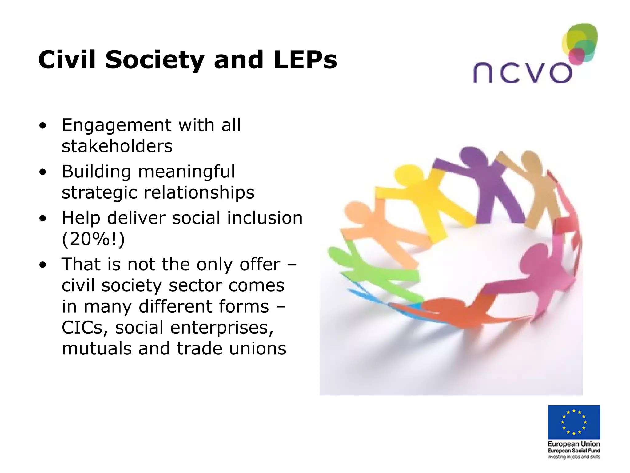 Civil Society and LEPs
• Engagement with all
stakeholders
• Building meaningful
strategic relationships
• Help deliver social inclusion
(20%!)
• That is not the only offer –
civil society sector comes
in many different forms –
CICs, social enterprises,
mutuals and trade unions
 