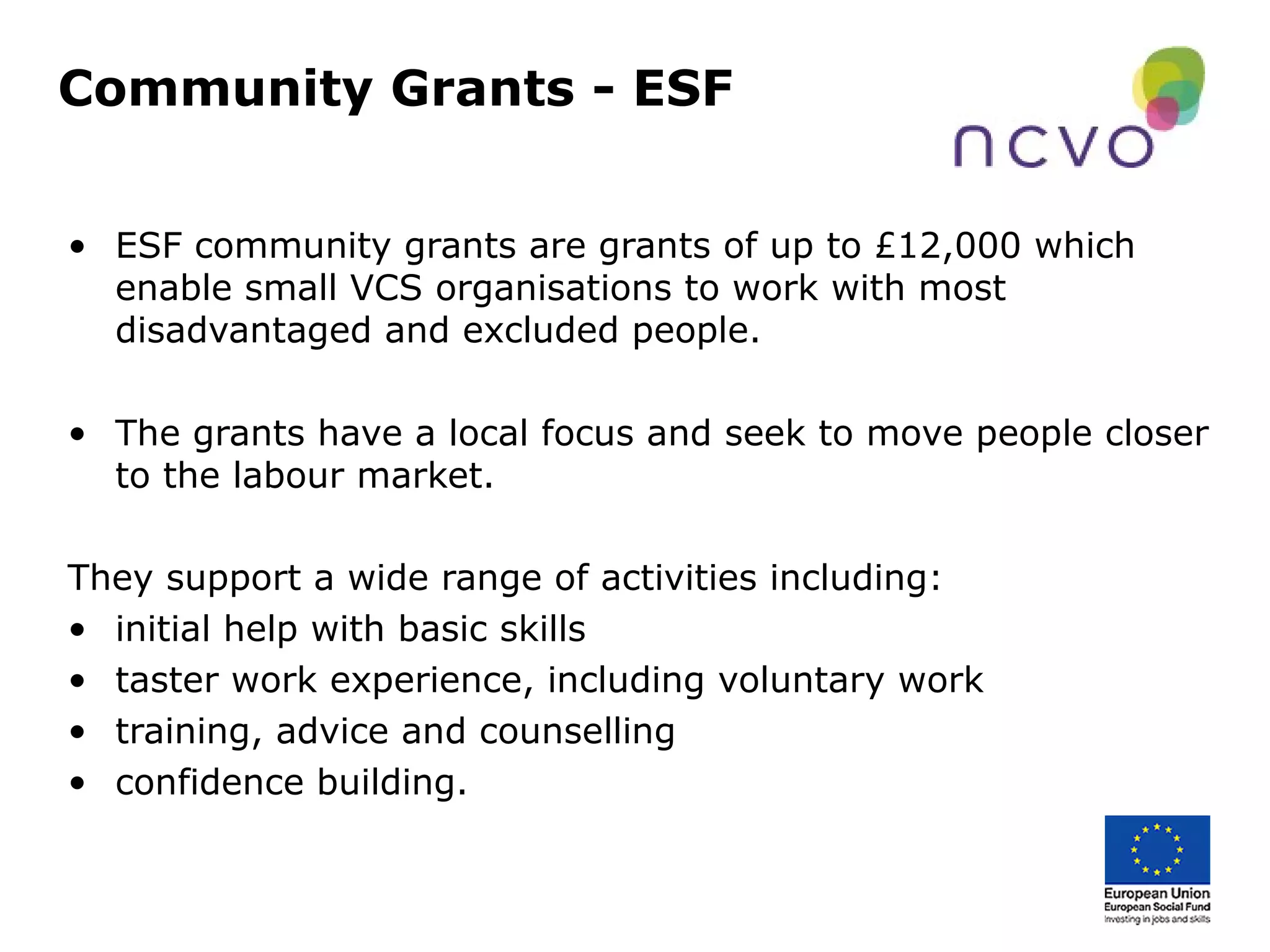 Community Grants - ESF
• ESF community grants are grants of up to £12,000 which
enable small VCS organisations to work with most
disadvantaged and excluded people.
• The grants have a local focus and seek to move people closer
to the labour market.
They support a wide range of activities including:
• initial help with basic skills
• taster work experience, including voluntary work
• training, advice and counselling
• confidence building.
 