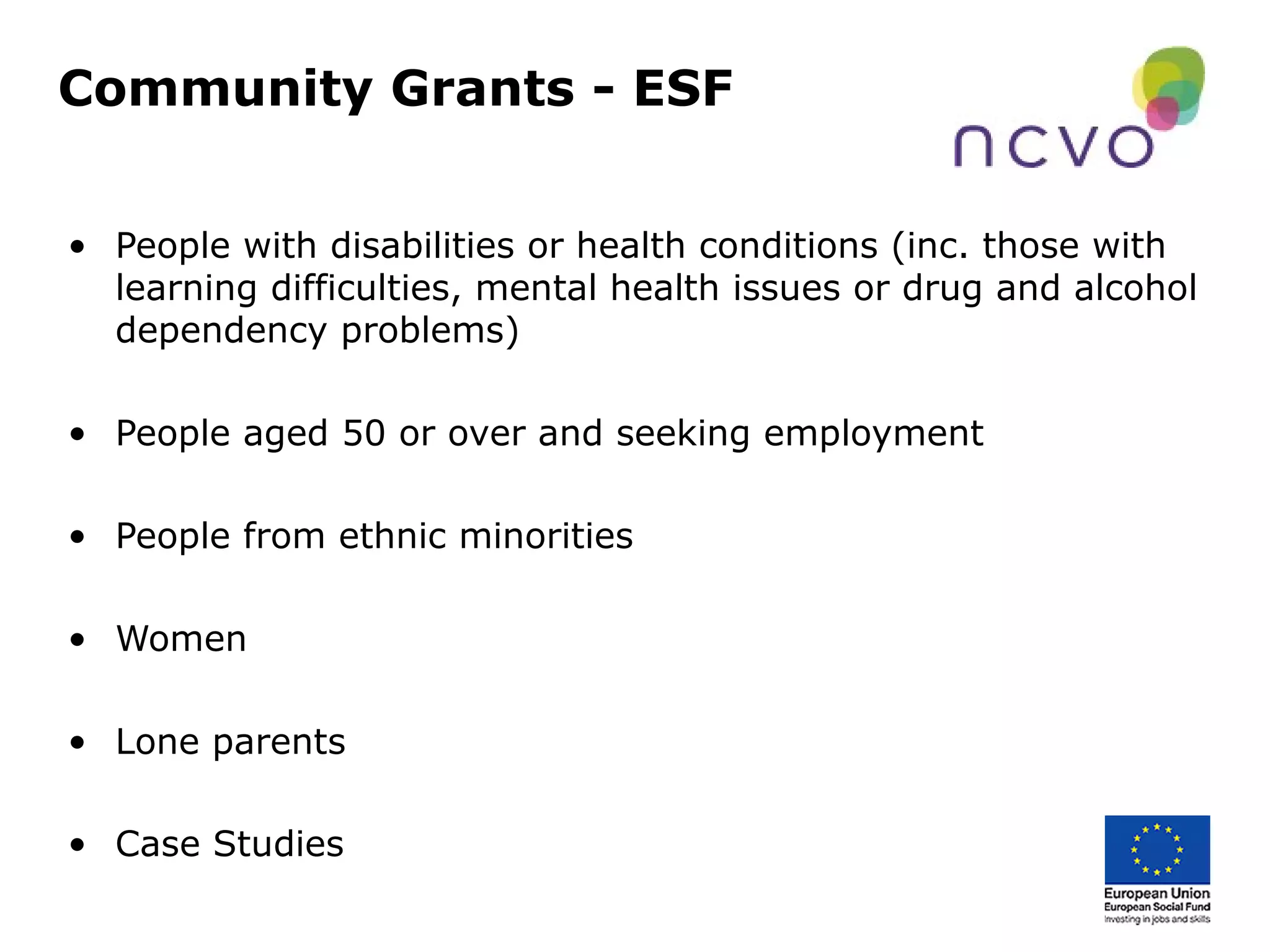 Community Grants - ESF
• People with disabilities or health conditions (inc. those with
learning difficulties, mental health issues or drug and alcohol
dependency problems)
• People aged 50 or over and seeking employment
• People from ethnic minorities
• Women
• Lone parents
• Case Studies
 