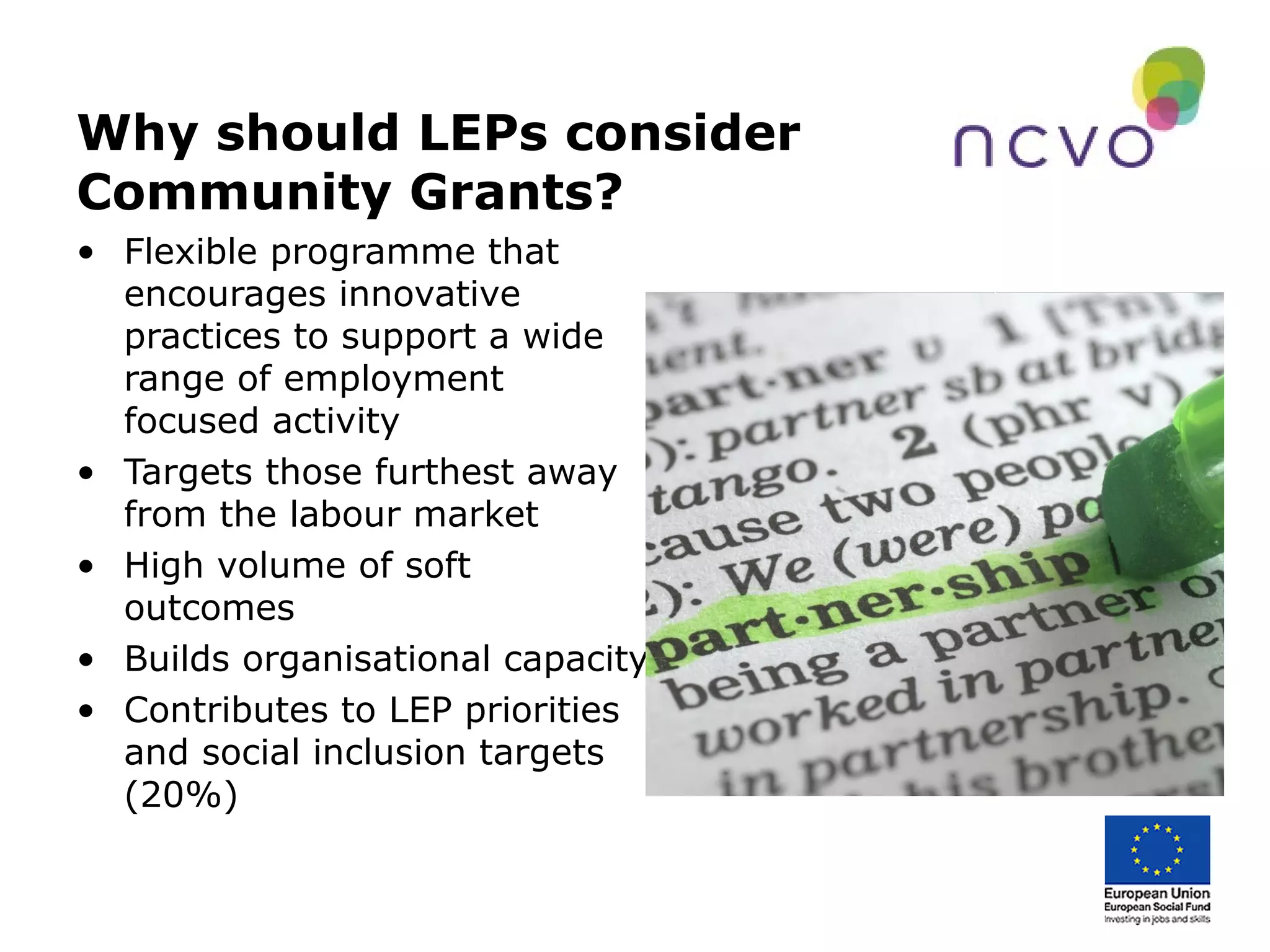 Why should LEPs consider
Community Grants?
• Flexible programme that
encourages innovative
practices to support a wide
range of employment
focused activity
• Targets those furthest away
from the labour market
• High volume of soft
outcomes
• Builds organisational capacity
• Contributes to LEP priorities
and social inclusion targets
(20%)
 