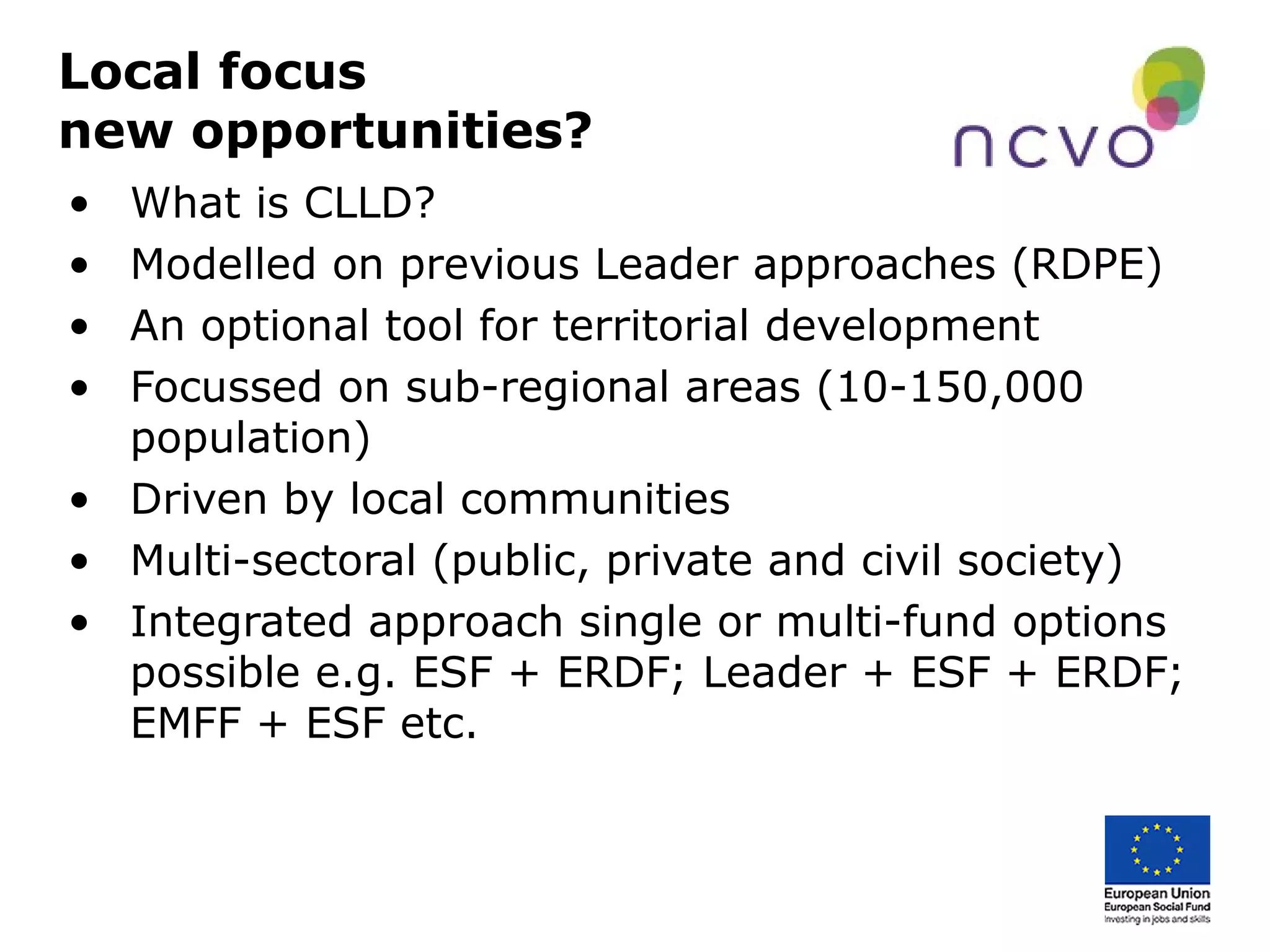Local focus
new opportunities?
• What is CLLD?
• Modelled on previous Leader approaches (RDPE)
• An optional tool for territorial development
• Focussed on sub-regional areas (10-150,000
population)
• Driven by local communities
• Multi-sectoral (public, private and civil society)
• Integrated approach single or multi-fund options
possible e.g. ESF + ERDF; Leader + ESF + ERDF;
EMFF + ESF etc.
 
