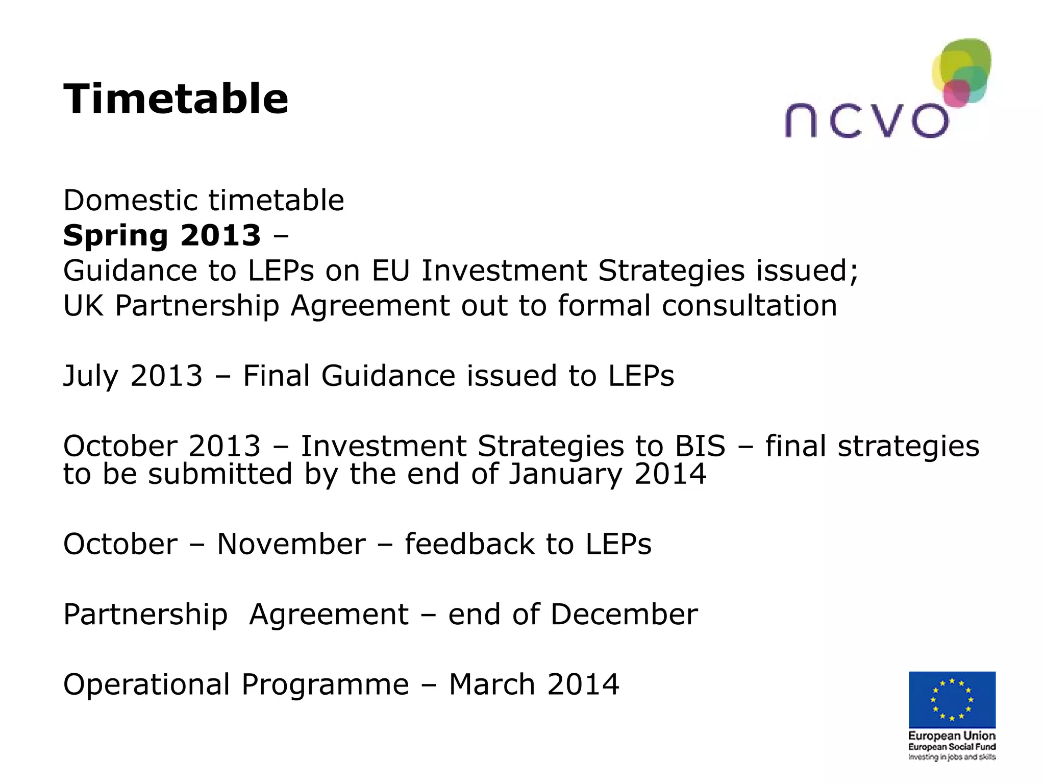 Timetable
Domestic timetable
Spring 2013 –
Guidance to LEPs on EU Investment Strategies issued;
UK Partnership Agreement out to formal consultation
July 2013 – Final Guidance issued to LEPs
October 2013 – Investment Strategies to BIS – final strategies
to be submitted by the end of January 2014
October – November – feedback to LEPs
Partnership Agreement – end of December
Operational Programme – March 2014
 