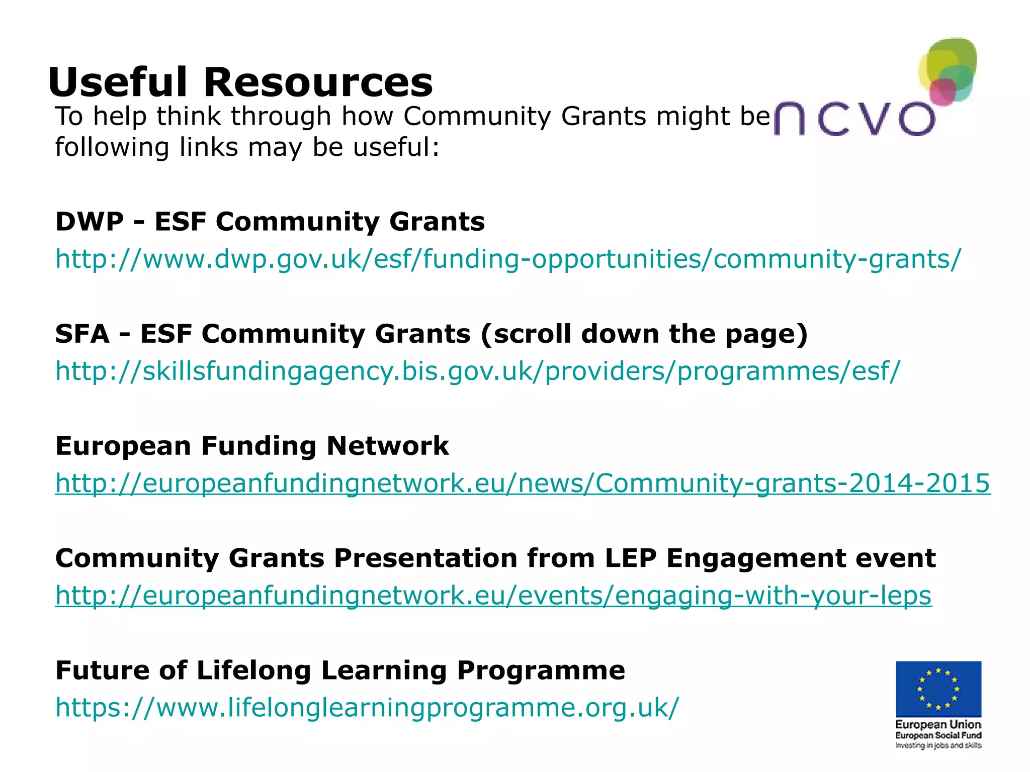 Useful Resources
To help think through how Community Grants might be used the
following links may be useful:
DWP - ESF Community Grants
http://www.dwp.gov.uk/esf/funding-opportunities/community-grants/
SFA - ESF Community Grants (scroll down the page)
http://skillsfundingagency.bis.gov.uk/providers/programmes/esf/
European Funding Network
http://europeanfundingnetwork.eu/news/Community-grants-2014-2015
Community Grants Presentation from LEP Engagement event
http://europeanfundingnetwork.eu/events/engaging-with-your-leps
Future of Lifelong Learning Programme
https://www.lifelonglearningprogramme.org.uk/
 