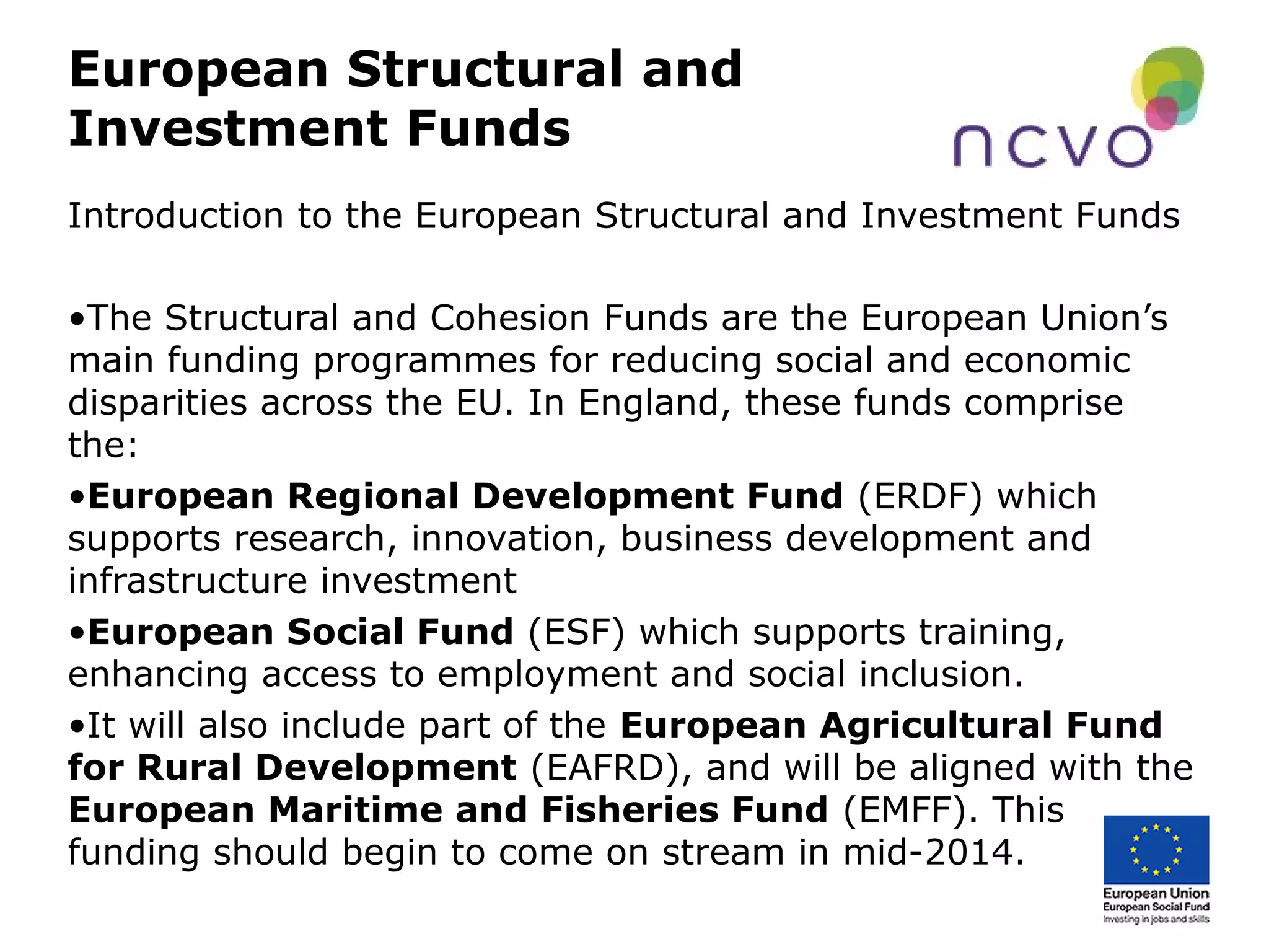 European Structural and
Investment Funds
Introduction to the European Structural and Investment Funds
•The Structural and Cohesion Funds are the European Union’s
main funding programmes for reducing social and economic
disparities across the EU. In England, these funds comprise
the:
•European Regional Development Fund (ERDF) which
supports research, innovation, business development and
infrastructure investment
•European Social Fund (ESF) which supports training,
enhancing access to employment and social inclusion.
•It will also include part of the European Agricultural Fund
for Rural Development (EAFRD), and will be aligned with the
European Maritime and Fisheries Fund (EMFF). This
funding should begin to come on stream in mid-2014.
 