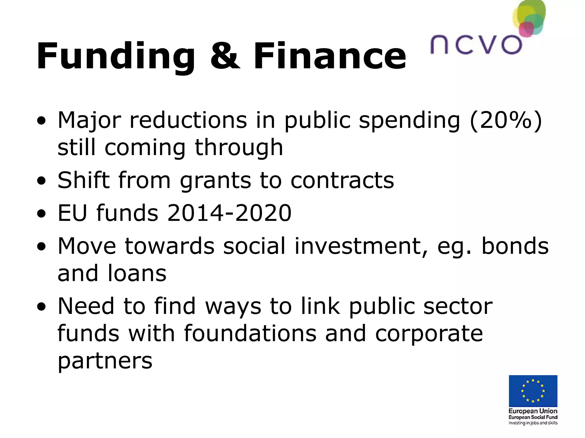 Funding & Finance
• Major reductions in public spending (20%)
still coming through
• Shift from grants to contracts
• EU funds 2014-2020
• Move towards social investment, eg. bonds
and loans
• Need to find ways to link public sector
funds with foundations and corporate
partners
 