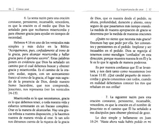 6. La sexta razón para una oración
constante, persistente, incansable, vencedora,
es que la oración es el medio que Dios ha
señalado para que recibamos misericordia y
para obtener gracia para ayudar en tiempos de
necesidad.
Hebreos 4:16 es uno de los versículos más
simples y más dulce en la Biblia:
"Acerquémonos, pues, confiadamente al trono de
la gracia, para alcanzar misericordia y hallar
gracia para el oportuno socorro". Estas palabras
ponen en evidencia que Dios ha señalado un
camino por el cual debemos buscar y obtener
gracia y misericordia. Es el camino de la ora-
ción: audaz, segura, con un acercamiento
franco al trono de la gracia, el lugar más sagra-
do de la presencia de Dios, donde nuestro
Sumo Sacerdote, que nos comprende,
Jesucristo, nos representa (ver los versículos
14-15).
Misericordia es lo que necesitamos, gracia
es lo que debemos tener, o toda nuestra vida y
esfuerzo terminarán en un fracaso completo.
Orar es la manera de alcanzarlas. Hay una gra-
cia infinita a nuestra disposición, y la hacemos
nuestra de manera vívida al orar. Si tan solo
nos diéramos cuenta de la riqueza de la gracia
La
de Dios, que es nuestra desde el pedido, su
altura, profundidad, duración y aliento, estoy
seguro de que pasaríamos más tiempo orando.
La medida de nuestra apropiación de gracia se
determina por la medida de nuestras oraciones
¿Quién no siente que necesita más gracia?
Entonces hay que pedir por ella. Ser constan-
tes y persistentes en el pedido. Implorar y ser
incasables en el pedido. Dios se regocija al
tenemos como mendigos "confiados" en esta
dirección; porque muestra nuestra fe en Él y la
fe es lo que le agrada de manera poderosa..
Es por nuestra confianza que Él se levan-
tará, y nos dará tanto como necesitemos (ver
Lucas 11:8). ¡Qué caudal pequeño de miseri-
cordia y gracia conocemos casi todos, cuando
en realidad deberíamos conocer los ríos que
rebalsan en sus orillas!
7. La siguiente razón para esta
oración constante, persistente, incansable,
vencedora, es que la oración en el nombre de
Jesucristo es el camino que Él ha señalado a
sus discípulos para obtener plenitud de gozo.
Lo dice simple y bellamente en Juan
16:24: "Hasta ahora nada habéis pedido en mi
 