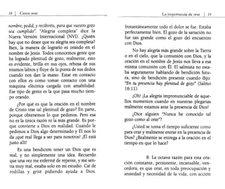 nombre; pedid, y recibiréis, para que vuestro gozo
sea cumplido". "Alegría completa" dice la
Nueva Versión Internacional (NVI). ¿Quién
hay que no desee que su alegría sea completa?
Bien, la manera de lograrlo es orando en el
nombre de Jesús. Todos conocemos gente que
ha logrado plenitud de gozo, realmente, esto
es evidente, brilla en sus ojos, rebosa de sus
mismos labios y fluye de la punta de sus dedos
cuando nos dan la mano. Estar en contacto
con ellos es como tomar contacto con una
máquina eléctrica cargada con amabilidad.
Ese tipo de gente es la que p~sa mucho tiem-
po orando.
¿Por qué es que la oración en el nombre
de Cristo trae tal plenitud de gozo? En parte,
porque obtenemos lo que pedimos. Pero esa
no es la única razón ni la más grande. Es por-;-
que convierte a Dios en realidad. C':lando le
pedimos a Dios algo determinado y El ~os lo
da ¡qué real llega a ser para nosotros! ¡El está
justo allí!
Es una bendición tener un Dios que es
real, y no simplemente una idea. Recuerdo
que una vez me enfermé de repente, y me sen-
tía muy mal, estaba solo en mi estudio. Caí de
rodillas y grité pidiendo ayuda a Dios.
Instantáneamente todo el dolor se fue. Estaba
perfectamente bien. El gozo de la sanación no
fue tan grande como el gozo del encuentro
con Dios.
No hay alegría más grande sobre la Tierra
o en el cielo, que la comunión con Dios, y la
oración en el nombre de Jesús nos lleva a esa
misma comunión con Él. El salmista no esta-
ba seguramente hablando de bendición futu-
ra, sino de bendición presente cuando tlijo:
"En tu presencia hay plenitud de gozo" (Salmo
16:11).
¡Oh! ¡La alegría impronunciable de aque-
llos momentos cuando en nuestras plegarias
realmente estamos ante la presencia de Dios!
¿Dice alguien "Nunca he conocido tal
gozo como al orar"?
¿Usted se toma el tiempo suficiente como
para orar y realmente entrar en la presencia de
Dios? ¿Realmente se entrega a la oración en el
tiempo en que lo hace?
8. La octava razón para esta ora-
ción constante, persistente, incansable, ven-
cedora, es que orar, en toda preocupación y
ansiedad y necesidad de la vida, con acción
 