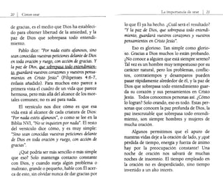 orar
de gracias, es el medio que Dios ha estableci-
do para obtener libertad de la ansiedad, y la
paz de Dios que sobrepasa todo entendi-
miento.
Pablo dice: "Por nada estéis afanosos, sino
sean conocidas vuestras peticiones delante de Dios
en toda oración y ruego, con acción de gracias. Y
la paz de Dios, que sobrepasa todo entendimien-
tQ, guardard vuestros corazones y vuestros pensa-
mientos en Cristo Jesús" (Filipenses 4:6-7,
énfasis añadido). Para muchos esto parece a
primera vista el cuadro de un vida que parece
hermosa, pero más allá del alcance de los mor-
tales comunes; no es así para nada.
El versículo nos dice cómo es que esa
vida está al alcance de cada criatura de Dios:
"Por nada estéis afanosos", o como se lee en la
Biblia NVI, "No se inquieten por nada". El resto
del versículo dice cómo, y es muy simple:
"Sino sean conocidas vuestras peticiones delante
de Dios en toda oración y ruego, con acción de
gracias".
¿Qué podría ser más sencillo o más simple
que eso? Solo mantenga contacto constante
con Dios, y cuando sulja algún problema o
maltrato, grande o pequeño, hable con Él acer-
ca de esto, sin olvidar nunca de dar gracias por
21
lo que Él ya ha hecho. ¿Cuál será el resultado?
"Y la paz de Dios, que sobrepasa todo entendi-
miento, guardard vuestros corazones y vuestros
pensamientos en Cristo Jesús".
Eso es glorioso. Tan simple como glorio-
so. Gracias a Dios muchos lo están probando.
¿No conoce a alguien que está siempre sereno?
Tal vez es un hombre muy tempestuoso por su
carácter natural, pero los problemas, conflic-
tos, contratiempos y desamparos pueden
pasar rápidamente alrededor de él, y la paz de
Dios que sobrepasa todo entendimiento guar-
da su corazón y sus pensamientos en Cristo
Jesús. Todos conocemos personas así. ¿Cómo
lo logran? Solo orando, eso es todo. Estas per-
sonas que conocen la paz profunda de Dios, la
paz inescrutable que sobrepasa todo entendi-
miento, son siempre hombres y mujeres de
mucha oración.
Algunos permitimos que el apuro de
nuestras vidas deje a la oración de lado, y ¡qué
pérdida de tiempo, energía y fuerza de ánimo
hay por la preocupación constante! Una
noche de oración nos salvará de muchas
noches de insomnio. El tiempo empleado en
la oración no es desperdiciado, sino tiempo
invertido a un alto interés.
 