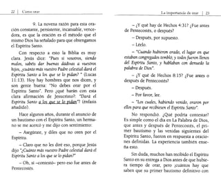 22 I Como orar
9. La novena razón para esta ora-
ción constante, persistente, incansable, vence-
dora, es que la oración es el método que el
mismo Dios ha señalado para que obtengamos
el Espíritu Santo.
Con respecto a esto la Biblia es muy
clara. jesús dice: "Pues si vosotros, siendo
malos, sabéis dar buenas dádivas a vuestros
hijos, ¿cuánto más vuestro Padre celestial dará el
Espíritu Santo a los que se lo pidan? " (Lucas
11:13). Hoy hay hombres que nos dicen, y
son gente buena: "No debes orar por el
Espíritu Santo". Pero ¿qué harán con esta
clara afirmación de jesucristo?: "Dará el
Espíritu Santo a los que se lo pidan"? (énfasis
añadido).
Hace algunos años, durante el anuncio de
un bautismo con el Espíritu Santo, un herma-
no se me acercó y me dijo con sentimiento:
- Asegúrate, y diles que no oren por el
Espíritu.
- Claro que no les diré eso, porque jesús
dijo "¿Cuánto más vuestro Padre celestial dará el
Espíritu Santo a los que se lo pidan?"
- Oh, sí -contestó- pero eso fue antes de
Pentecostés.
La importancia de orar I 23
- ¿Y qué hay de Hechos 4:317 ¿Fue antes
de Pentecostés, o después?
- Después, por supuesto.
- Léelo.
- "Cuando hubieron orado, el lugar en que
estaban congregados tembló; y todos fueron llenos
del Espfritu Santo, y hablaban con denuedo la
palabra de Dios".
- ¿Y qué de Hechos 8:15? ¿Fue antes o
después de Pentecostés?
- Después.
- Por favor, lee.
- "Los cuales, habiendo venido, oraron por
ellos para que recibiesen el Espíritu Santo".
No respondió. ¿Qué podría contestar?
Es simple como el día en La Palabra de Dios,
que antes y después de Pentecostés, el pri-
mer bautismo y las venidas siguientes del
Espíritu Santo, fueron en respuesta a oracio-
nes definidas. La experiencia también ense-
ña esto.
Sin duda, muchos han recibido el Espíritu
Santo en su entrega a Dios antes de que hubie-
ra tiempo de orar, pero ¡cuántos hay que
saben que su primer bautismo definitivo con
 