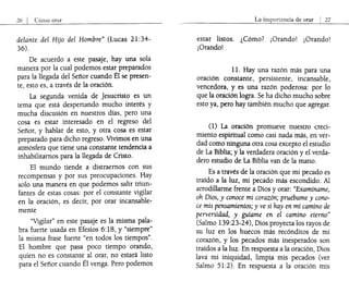 26 I Cómo orar
delante del Hijo del Hombre" (Lucas 21 :34-
36).
De acuerdo a este pasaje, hay una sola
manera por la cual podemos esta~ preparados
para la llegada del Señor cuando El se presen-
te, esto es, a través de la oración.
La segunda venida de Jesucristo es un
tema que está despertando mucho interés y
mucha discusión en nuestros días, pero una
cosa es estar interesado en el regreso del
Señor, y hablar de esto, y otra cosa es estar
preparado para dicho regreso. Vivimos en una
atmósfera que tiene una constante tendencia a
inhabilitamos para la llegada de Cristo.
El mundo tiende a distraernos con sus
recompensas y por sus preocupaciones. Hay
solo una manera en que podemos salir triun-
fantes de estas cosas: por el constante vigilar
en la oración, es decir, por orar incansable-
mente
"Vigilar" en este pasaje es la misma pala-
bra fuerte usada en Efesios 6:18, y "siempre"
la misma frase fuerte "en todos los tiempos".
El hombre que pasa poco tiempo orando,
quien no es constante al orar, no estará listo
para el Señor cuando Él venga. Pero podemos
La importancia de orar I 27
estar listos. ¿Cómo? ¡Orando! ¡Orando!
¡Orando!
11. Hay una razón más para una
oración constante, persistente, incansable,
vencedora, y es una razón poderOsa: por lo
que la oración logra. Se ha dicho mucho sobre
esto ya, pero hay también mucho que agregar.
(1) La oración promueve nuestro creci-
miento espiritual como casi nada más, en ver-
dad como ninguna otra cosa excepto el estudio
de La Biblia; y la verdadera oración y el verda-
dero estudio de La Biblia van de la mano.
Es a través de la oración que mi pecado es
traído a la luz, mi pecado más escondido. Al
arrodillarme frente a Dios y orar: "Examíname,
oh Dios, y conoce mi corazón; pruébame y cono-
ce mis pensamientos; y ve si hay en mí camino de
perversidad, y guíame en el camino eterno"
(Salmo 139:23-24), Dios proyecta los rayos de
su luz en los huecos más recónditos de mi
corazón, y los pecados más inesperados son
traídos a la luz. En respuesta a la oración, Dios
lava mi iniquidad, limpia mis pecados (ver
Salmo 51:2). En respuesta a la oración mis
 