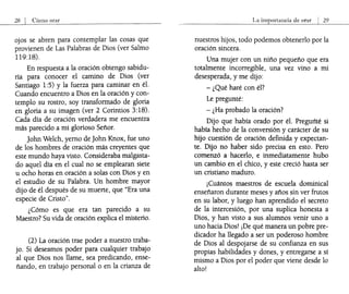 28 I Cómo orar
ojos se abren para contemplar las cosas que
provienen de Las Palabras de Dios (ver Salmo
119:18).
En respuesta a la oración obtengo sabidu-
ría para conocer el camino de Dios (ver
Santiago 1:5) y la fuerza para caminar en él.
Cuando encuentro a Dios en la oración y con-
templo su rostro, soy transformado de gloria
en gloria a su imagen (ver.2 Corintios 3:18).
Cada día de oración verdadera me encuentra
más parecido a mi glorioso Señor.
John Welch, yerno de John Knox, fue uno
de los hombres de oración más creyentes que
este mundo haya visto. Consideraba malgasta-
do aquel día en el cual no se emplearan siete
u ocho horas en oración a solas con Dios y en
el estudio de su Palabra. Un hombre mayor
dijo de él después de su muerte, que "Era una
especie de Cristo".
¿Cómo es que era tan parecido a su
Maestro? Su vida de oración explica el misterio.
(2) La oración trae poder a nuestro traba-
jo. Si deseamos poder para cualquier trabajo
al que Dios nos llame, sea predicando, ense-
ñando, en trabajo personal o en la crianza de
La importancia de orar I 29
nuestros hijos, todo podemos obtenerlo por la
oración sincera.
Una mujer con un niño pequeño que era
totalmente incorregible, una vez vino a mi
desesperada, y me dijo:
- ¿Qué haré con él?
Le pregunté:
- ¿Ha probado la oración?
Dijo que había orado por él. Pregurlté si
había hecho de la conversión y carácter de su
hijo cuestión de oración definida y expectan-
te. Dijo no haber sido precisa en esto. Pero
comenzó a hacerlo, e inmediatamente hubo
un cambio en el chico, y este creció hasta ser
un cristiano maduro.
¡Cuántos maestros de escuela dominical
enseñaron durante meses y años sin ver frutos
en su labor, y luego han aprendido el secreto
de la intercesión, por una suplica honesta a
Dios, y han visto a sus alumnos venir uno a
uno hacia Dios! ¡De qué manera un pobre pre-
dicador ha llegado a ser un poderoso hombre
de Dios al despojarse de su confianza en sus
propias habilidades y dones, y entregarse a sí
mismo a Dios por el poder que viene desde lo
alto!
 