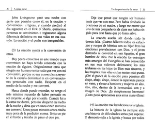 30 I Cómo orar
John Livingstone pasó una noche con
gente que pensaba como él, en la oración y
conversaclOll L?ligiosa, y cuando predicó al
día siguiente en el Kirk of Shorts, quinientas
personas se convirtieron o registraron alguna
diferencia definitiva en sus vidas en esa oca-
sión. La oración y el poder son inseparables.
(3) La oración ayuda a la conversión de
otros.
Hay pocos conversos en este mundo cuya
conversión no haya tenido conexión con la
oración de alguien. Originalmente creía que
ningún ser humano tenía nada que ver con mi
conversión, porque no me convertí en creyen-
te en la escuela dominical ni en conversacio-
nes personales con nadie. Desperté en el
medio de la noche y me convertí.
Hasta donde puedo recordar, no tengo el
más mínimo recuerdo de haber pensado en
ser creyente, o algo por el estilo. Cuando fui a
la cama me dormí, pero me desperté en medio
de la noche y diría que en unos cinco minutos
me convertí. Unos pocos minutos antes estaba
muy cerca de la perdición eterna. Tenía un pie
en el borde y trataba de pasar el otro pie.
La importancia de orar I J1
Dije que pensé que ningún ser humano
tenía que ver con esto. Pero había olvidado las
oraciones de mi madre, y luego me enteré que
uno de mis compafieros de clase me había ele-
gido para orar hasta que yo fuera salvo.
La oración auxilia allí donde todo lo
demás falla. ¡Cuánto fallaron todos los esfuer-
zos y ruegos de Mónica con su hijo! Pero las
oraciones prevalecieron con Dios, y el joven
distraído se convirtió en san Agustín, el gran
hombre de Dios. Por la oración los enemigos
más amargos del Evangelio se han convertido
en sus más valientes defensores; los más
truhanes en los hijos de Dios más sinceros, y
las mujeres más viles en las santas más puras.
¡Oh! el poder de la oración para penetrar allí
abajo, abajo, abajo, donde la esperanza parece
en vano, y elevar a hombres y mujeres en alto,
alto, alto, dentro de la hermandad con y a
imagen de Dios. ¡Es simplemente hermoso!
¡Cuán poco apreciamos esta arma maravillosa!
(4) La oración trae bendiciones a la Iglesia.
La historia de la Iglesia ha siempre sido
una historia de dificultades serias por superar.
El demonio odia a la Iglesia y busca por todos
 