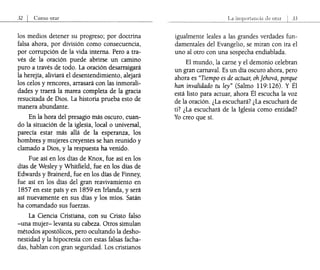 32 I Como orar
los medios detener su progreso; por doctrina
falsa ahora, por división como consecuencia,
por corrupción de la vida interna. Pero a tra-
vés de la oración puede abrirse un camino
puro a través de todo. La oración desarraigará
la herejía, aliviará el desentendimiento, alejará
los celos y rencores, arrasará con las inmorali-
dades y traerá la marea completa de la gracia
resucitada de Dios. La historia prueba esto de
manera abundante.
En la hora del presagio más oscuro, cuan-
do la situación de la iglesia, local o universal,
parecía estar más allá de la esperanza, los
hombres y mujeres creyentes se han reunido y
clamado a Dios, y la respuesta ha venido.
Fue así en los días de Knox, fue así en los
días de Wesley y Whitfield, fue en los días de
Edwards y Brainerd, fue en los días de Finney,
fue así en los días del gran reavivamiento en
1857 en este país y en 1859 en Irlanda, y será
así nuevamente en sus días y los míos. Satán
ha comandado sus fuerzas.
La Ciencia Cristiana, con su Cristo falso
-una mujer-levanta su cabeza. Otros simulan
métodos apostólicos, pero ocultando la desho-
nestidad y la hipocresía con estas falsas facha-
das, hablan con gran seguridad. Los cristianos
La
igualmente leales a las grandes verdades fun-
damentales del Evangelio, se miran con ira el
uno al otro con una sospecha endiablada.
El mundo, la carne y el demonio celebran
un gran carnaval. Es un día oscuro ahora, pero
ahora es "Tiempo es de actuar, ohJehová, porque
han invalidado tu ley" (Salmo 119:126). Y Él
está listo para actuar, ahora Él escucha la voz
de la oración. ¿La escuchará? ¿La escuchará de
ti? ¿La escuchará de la Iglesia como entidad?
Yo creo que sí.
 