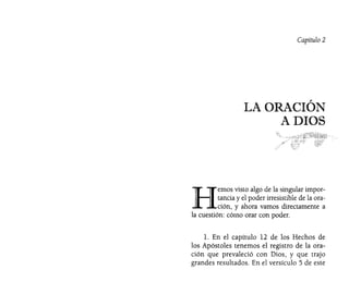 Capítulo 2
LA ORACIÓN
A DIOS
H
emos visto algo de la singular impor-
tancia y el poder irresistible de la ora-
ción, y ahora vamos directamente a
la cuestión: cómo orar con poder.
l. En el capítulo 12 de los Hechos de
los Apóstoles tenemos el registro de la ora~
ción que prevaleció con Dios, y que trajo
grandes resultados. En el versículo 5 de este
 
