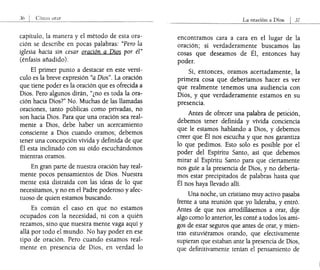 capítulo, la manera y el método de esta ora-
ción se describe en pocas palabras: "Pero la
iglesia hacía sin cesar oración a Dios por él"
(énfasis añadido).
El primer punto a destacar en este versí-
culo es la breve expresión "a Dios". La oración
que tiene poder es la oración que es ofrecida a
Dios. Pero algunos dirán, "¿no es toda la ora-
ción hacia Dios?" No. Muchas de las llamadas
oraciones, tanto públicas como privadas, no
son hacia Dios. Para que una oración sea real-
mente a Dios, debe haber un acercamiento
consciente a Dios cuando oramos; debemos
tener una concepción vívida y definida de que
Él esta inclinado con su oído escuchándonos
mientras oramos.
En gran parte de nuestra oración hay real-
mente pocos pensamientos de Dios. Nuestra
mente está distraída con las ideas de lo que
necesitamos, y no en el Padre poderoso y afec-
tuoso de quien estamos buscando.
Es común el caso en que no estamos
ocupados con la necesidad, ni con a quién
rezamos, sino que nuestra mente vaga aquí y
allá por todo el mundo. No hay poder en ese
tipo de oración. Pero cuando estamos real-
mente en presencia de Dios, en verdad lo
La oración a Dios I 3í
encontramos cara a cara en el lugar de la
oración; si verdaderamente buscamos las
cosas que deseamos de Él, entonces hay
poder.
Si, entonces, oramos acertadamente, la
primera cosa que deberíamos hacer es ver
que realmente tenemos una audiencia con
Dios, y que verdaderamente estamos en su
presencia.
Antes de ofrecer una palabra de petición,
debemos tener definida y vívida conciencia
que le estamos hablando a Dios, y debemos
creer que Él nos escucha y que nos garantiza
lo que pedimos. Esto solo es posible por el
poder del Espíritu Santo, así que debemos
mirar al Espíritu Santo para que ciertamente
nos guíe a la presencia de Dios, y no debería-
mos estar precipitados de palabras hasta que
Él nos haya llevado allí.
Una noche, un cristiano muy activo pasaba
frente a una reunión que yo lideraba, y entró.
Antes de que nos arrodillásemos a orar, dije
algo como lo anterior, les conté a todos los ami-
gos de estar seguros que antes de orar, y mien-
tras estuviéramos orando, que efectivamente
supieran que estaban ante la presencia de Dios,
que definitivamente tenían el pensamiento de
 