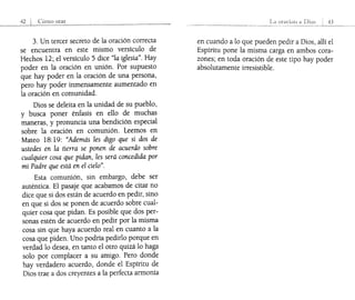 -+2 I CÓmo orar
3. Un tercer secreto de la oración correcta
se encuentra en este mismo versículo de
Hechos 12; el versículo 5 dice "la iglesia". Hay
poder en la oración en unión. Por supuesto
que hay poder en la oración de una persona,
pero hay poder inmensamente aumentado en
la oración en comunidad.
Dios se deleita en la unidad de su pueblo,
y busca poner énfasis en ello de muchas
maneras, y pronuncia una bendición especial
sobre la oración en comunión. Leemos en
Mateo 18:19: "Además les digo que si dos de
ustedes en la tierra se ponen de acuerdo sobre
cualquier cosa que pidan, les será concedida por
mi Padre que está en el cielo".
Esta comunión, sin embargo, debe ser
auténtica. El pasaje que acabamos de citar no
dice que si dos están de acuerdo en pedir, sino
en que si dos se ponen de acuerdo sobre cual-
quier cosa que pidan. Es posible que dos per-
sonas estén de acuerdo en pedir por la misma
cosa sin que haya acuerdo real en cuanto a la
cosa que piden. Uno podría pedirlo porque en
verdad lo desea, en tanto el otro quizá lo haga
solo por complacer a su amigo. Pero donde
hay verdadero acuerdo, donde el Espíritu de
Dios trae a dos creyentes a la perfecta armonía
La oy¿¡cion i; Di()~
.._-_.._-----. ------ 43
en cuando a lo que pueden pedir a Dios, allí el
Espíritu pone la misma carga en ambos cora-
zones; en toda oración de este tipo hay poder
absolutamente irresistible.
 