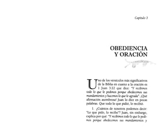 Capítulo 3
OBEDIENCIA
y ORACIÓN
U
no de los versículos más significativos
de la Biblia en cuanto a la oración es
1 Juan 3:22 que dice: "Y recibimos
todo lo que le pedimos porque obedecemos sus
mandamientos y hacemos lo que le agrada". ¡Qué
afirmación asombrosa! Juan lo dice en pocas
palabras. Que todo lo que pidió, lo recibió.
l. ¿Cuántos de nosotros podemos decir:
"Lo que pido, lo recibo"? Juan, sin embargo,
explica por qué: "Y recibimos todo lo que le pedi-
mos porque obedecemos sus mandamientos y
 