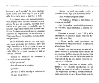 46 Cl!TllO 01d1
hacemos lo que le agrada". En otras palabras,
quien espera que Dios haga lo que le pide,
debe de su parte hacer lo que Dios le pida.
Si prestamos oídos a los mandamientos de
Dios, Él prestará su oído a todas nuestras peti-
ciones. Si, por el contrario, hacemos oídos
sordos a sus preceptos, es probable que Él
también haga oídos sordos ante nuestras ora-
ciones. Aquí encontramos el secreto a muchas
oraciones no respondidas. No escuchamos La
Palabra de Dios, y por eso Él no escucha nues-
tras peticiones.
Estaba hablando una vez con una¡ mujer
que había profesado ser cristiana, pelrO que
luego abandonó su fe. Le pregunté pori,qué ya
I
no era cristiana, y respondió que ya no creía
en La Biblia. Le pregunté entonces por qué no
creía en La Biblia.
-Porque he intentado sus promesas y
encontré que no son ciertas.
-¿Qué promesas?
-Las referentes a la oración-o
-¿Cuáles?-
-¿No dice la Biblia "Pedid y os será dado"?-
-Sí, algo así, parecido-o
-Bueno, yo pedí esperando recibir, y
como no recibí, digo que la promesa falló-o
-¿Esa promesa era para usted?-
-Por supuesto, porque es para todos los
cristianos ¿verdad?
-No. Diosdefine con claridad quiénes son
los "vosotros" cuyas oraciones Él acuerda res-
ponder.
Entonces le mostré 1 Juan 3:22 y leí la
descripción de aquellos cuyas oraciones tie-
nen poder con Dios.
- Ahora, ¿estaba usted guardando los
mandamientos y haciendo lo que es agradable
a los ojos de Dios?
Confesó con franqueza que no era así, y
pronto vio que la dificultad real no estaba en
las promesas de Dios, sino en ella misma. Esta
es la dificultad en muchas de las oraciones sin
respuesta el día de hoy: quien ofrece la ora-
ción no es obediente.
Si nuestras oraciones no tienen poder,
debemos ser sinceros estudiantes de La
Palabra, para descubrir cuál es la voluntad de
Dios respecto de nosotros y, habiéndola encon-
trado, cumplirla. Un acto de desobediencia sin
 