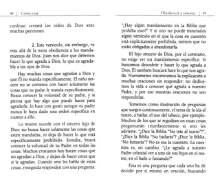 confesar cerrará los oídos de Dios ante
muchas peticiones.
2. Este versículo, sin embargo, va
más allá de la mera obediencia a los manda-
mientos de Dios. Juan nos dice que debemos
hacer lo que agrada a Dios, lo que es agrada-
ble a los ojos de Dios.
Hay muchas cosas que agradan a Dios y
que Él no manda específicamente. El niño sin-
cero no se contenta con hacer solamente las
cosas que su padre le manda específicamente:
Busca conocer la voluntad de su padre, y SI
piensa que hay algo que puede hacer para
agradarle, lo hace con gusto aunque su padre
nunca le haya dado una orden específica en
cuanto a ello.
Lo mismo sucede con el sincero hijo de
Dios: no busca hacer solamente las cosas que
están mandadas, ni deja de hacer lo que está
específicamente prohibido. Estudia, busca
conocer la voluntad de su Padre en todas las
cosas. Muchos cristianos hoy hacen cosas que
no agradan a Dios, y dejan de hacer otras que
sí le agradan. Cuando uno les habla de estas
cosas, enseguida responden con una pregunta:
Obcdicllcia 49
"¿Hay algún mandamiento en la Biblia que
prohíba esto?" Y si uno no puede mostrarles
algún versículo en el que la cosa en cuestión
está explícitamente prohibida, sienten que no
están obligados a abandonarla.
El hijo sincero de Dios, por el contrario,
no exige ver un mandamiento específico. Si
buscamos descubrir y hacer lo que agrada a
Dios, Él también buscará hace lo que nos agra-
da. Nuevamente encontramos la explicación a
muchas oraciones sin responder: no dedica-
mos la vida a conocer qué agrada a nuestro
Padre, y por eso nuestras oraciones no son
respondidas.
Tomemos como ilustración de preguntas
que surgen continuamente, el tema de la ida al
teatro, a bailar, el uso del tabaco, por ejemplo.
Muchos de los que se regodean en estas cosas
preguntarán triunfantemente si uno les
advÍerte: "¿Dice la Biblia "No irás al teatro"?",
"¿Dice la Biblia "No bailarás"? ¿Dice la Biblia,
"No fumarás"? No es esa la cuestión. La cues-
tión es, en cambio: "¿Le agrada a nuestro
Padre celestial ver a uno de sus hijos en el tea-
tro, en el baile o fumando?"
Esta es una pregunta que cada uno ha de
decidir por sí mismo en oración, buscando
 